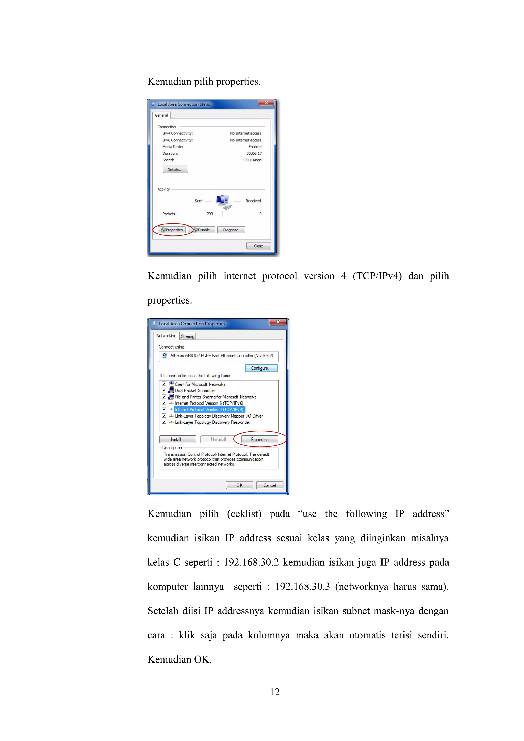 Kemudian pilih properties.
Kemudian pilih internet protocol version 4 (TCP/IPv4) dan pilih
properties.
Kemudian pilih (ceklist) pada “use the following IP address”
kemudian isikan IP address sesuai kelas yang diinginkan misalnya
kelas C seperti : 192.168.30.2 kemudian isikan juga IP address pada
komputer lainnya seperti : 192.168.30.3 (networknya harus sama).
Setelah diisi IP addressnya kemudian isikan subnet mask-nya dengan
cara : klik saja pada kolomnya maka akan otomatis terisi sendiri.
Kemudian OK.
12
 