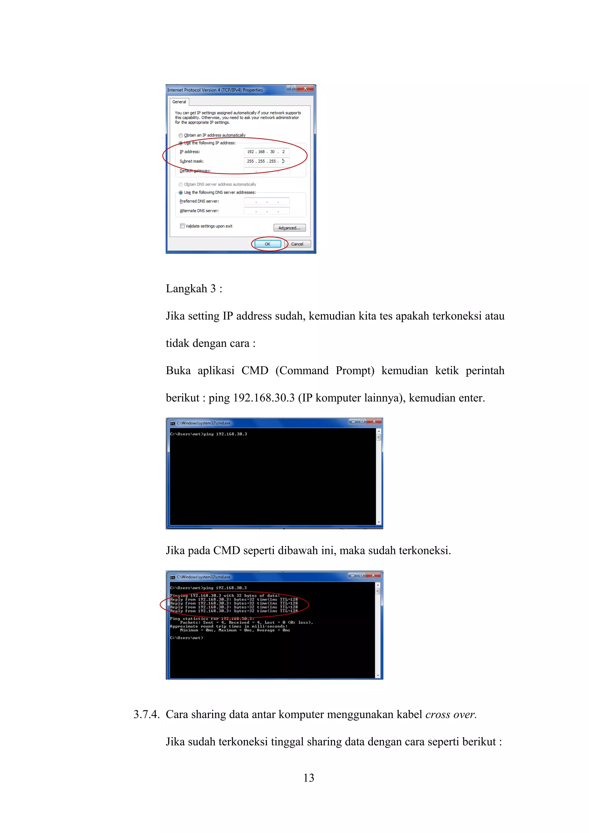 Langkah 3 :
Jika setting IP address sudah, kemudian kita tes apakah terkoneksi atau
tidak dengan cara :
Buka aplikasi CMD (Command Prompt) kemudian ketik perintah
berikut : ping 192.168.30.3 (IP komputer lainnya), kemudian enter.
Jika pada CMD seperti dibawah ini, maka sudah terkoneksi.
3.7.4. Cara sharing data antar komputer menggunakan kabel cross over.
Jika sudah terkoneksi tinggal sharing data dengan cara seperti berikut :
13
 