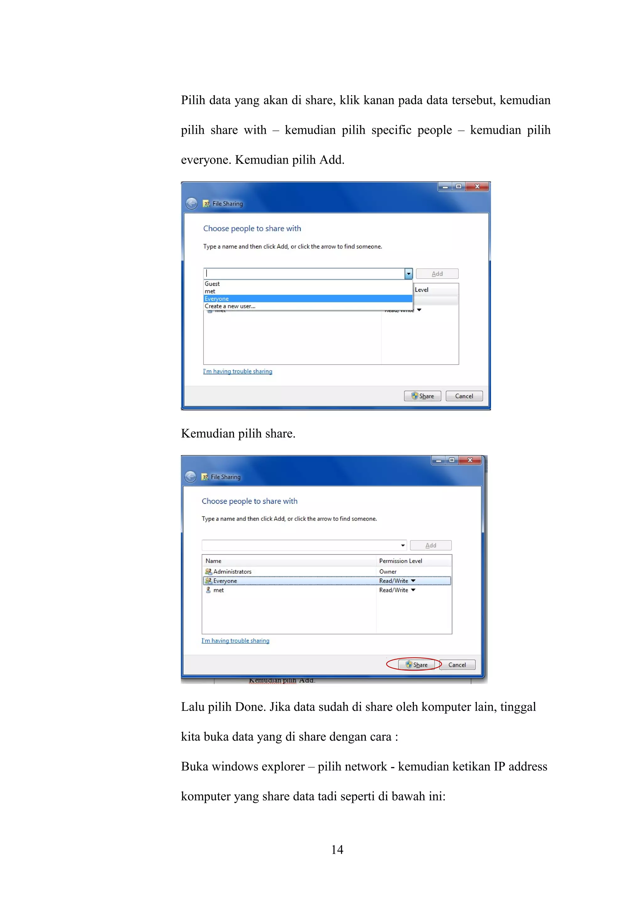 Pilih data yang akan di share, klik kanan pada data tersebut, kemudian
pilih share with – kemudian pilih specific people – kemudian pilih
everyone. Kemudian pilih Add.
Kemudian pilih share.
Lalu pilih Done. Jika data sudah di share oleh komputer lain, tinggal
kita buka data yang di share dengan cara :
Buka windows explorer – pilih network - kemudian ketikan IP address
komputer yang share data tadi seperti di bawah ini:
14
 