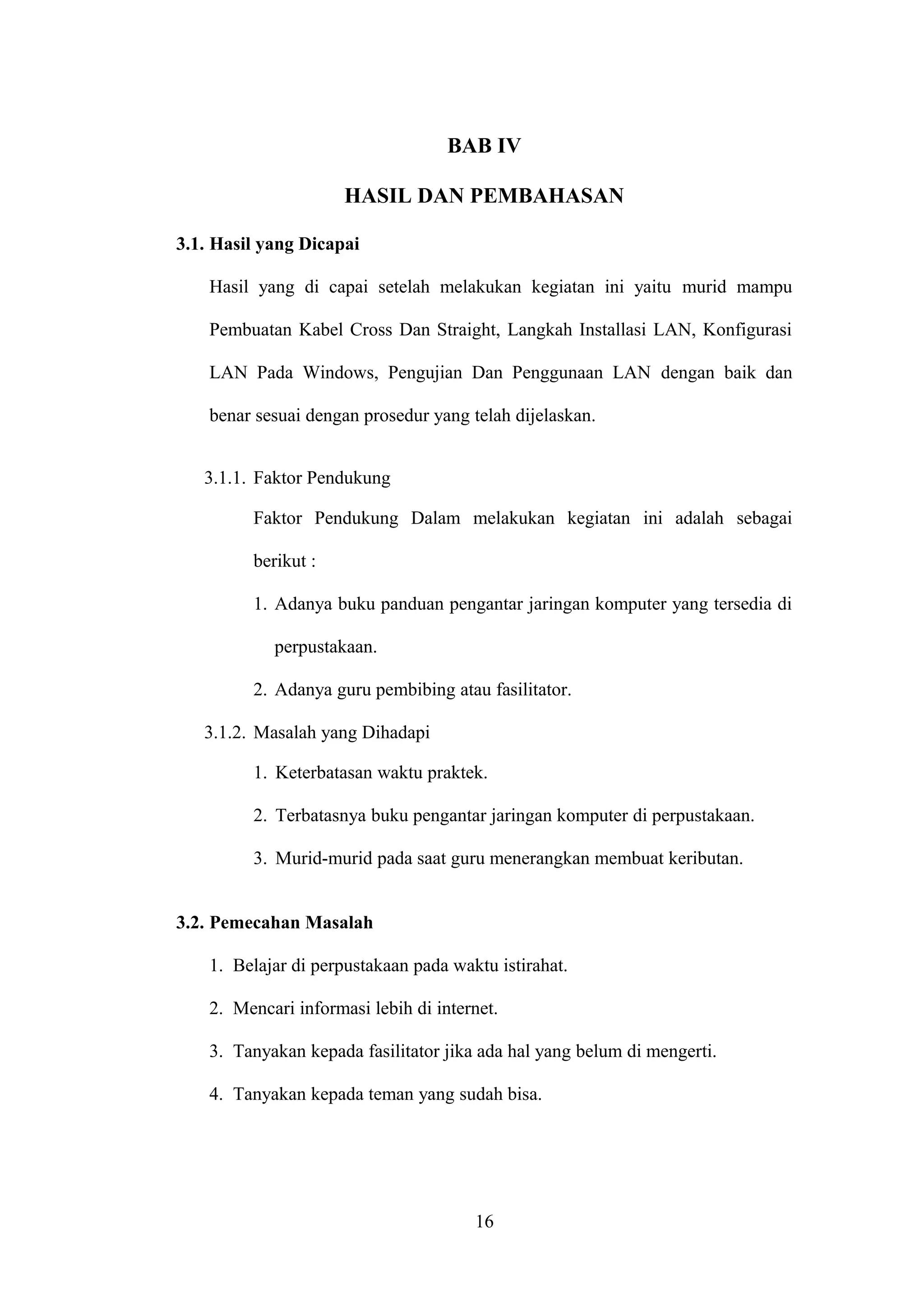 BAB IV
HASIL DAN PEMBAHASAN
3.1. Hasil yang Dicapai
Hasil yang di capai setelah melakukan kegiatan ini yaitu murid mampu
Pembuatan Kabel Cross Dan Straight, Langkah Installasi LAN, Konfigurasi
LAN Pada Windows, Pengujian Dan Penggunaan LAN dengan baik dan
benar sesuai dengan prosedur yang telah dijelaskan.
3.1.1. Faktor Pendukung
Faktor Pendukung Dalam melakukan kegiatan ini adalah sebagai
berikut :
1. Adanya buku panduan pengantar jaringan komputer yang tersedia di
perpustakaan.
2. Adanya guru pembibing atau fasilitator.
3.1.2. Masalah yang Dihadapi
1. Keterbatasan waktu praktek.
2. Terbatasnya buku pengantar jaringan komputer di perpustakaan.
3. Murid-murid pada saat guru menerangkan membuat keributan.
3.2. Pemecahan Masalah
1. Belajar di perpustakaan pada waktu istirahat.
2. Mencari informasi lebih di internet.
3. Tanyakan kepada fasilitator jika ada hal yang belum di mengerti.
4. Tanyakan kepada teman yang sudah bisa.
16
 