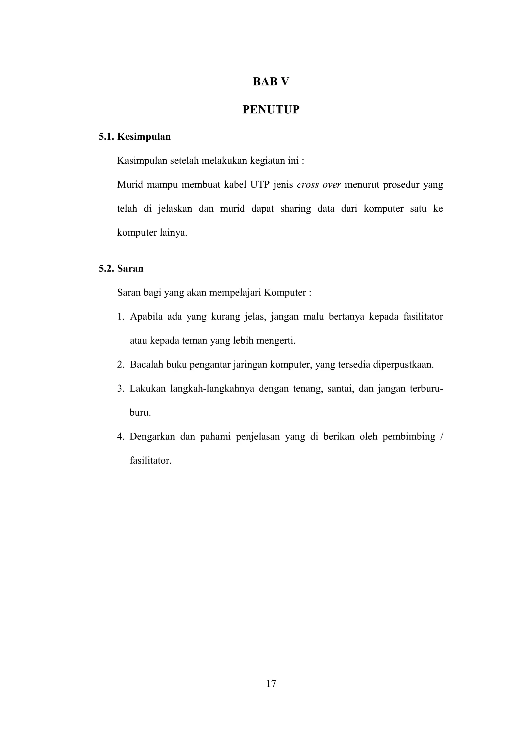 BAB V
PENUTUP
5.1. Kesimpulan
Kasimpulan setelah melakukan kegiatan ini :
Murid mampu membuat kabel UTP jenis cross over menurut prosedur yang
telah di jelaskan dan murid dapat sharing data dari komputer satu ke
komputer lainya.
5.2. Saran
Saran bagi yang akan mempelajari Komputer :
1. Apabila ada yang kurang jelas, jangan malu bertanya kepada fasilitator
atau kepada teman yang lebih mengerti.
2. Bacalah buku pengantar jaringan komputer, yang tersedia diperpustkaan.
3. Lakukan langkah-langkahnya dengan tenang, santai, dan jangan terburu-
buru.
4. Dengarkan dan pahami penjelasan yang di berikan oleh pembimbing /
fasilitator.
17
 