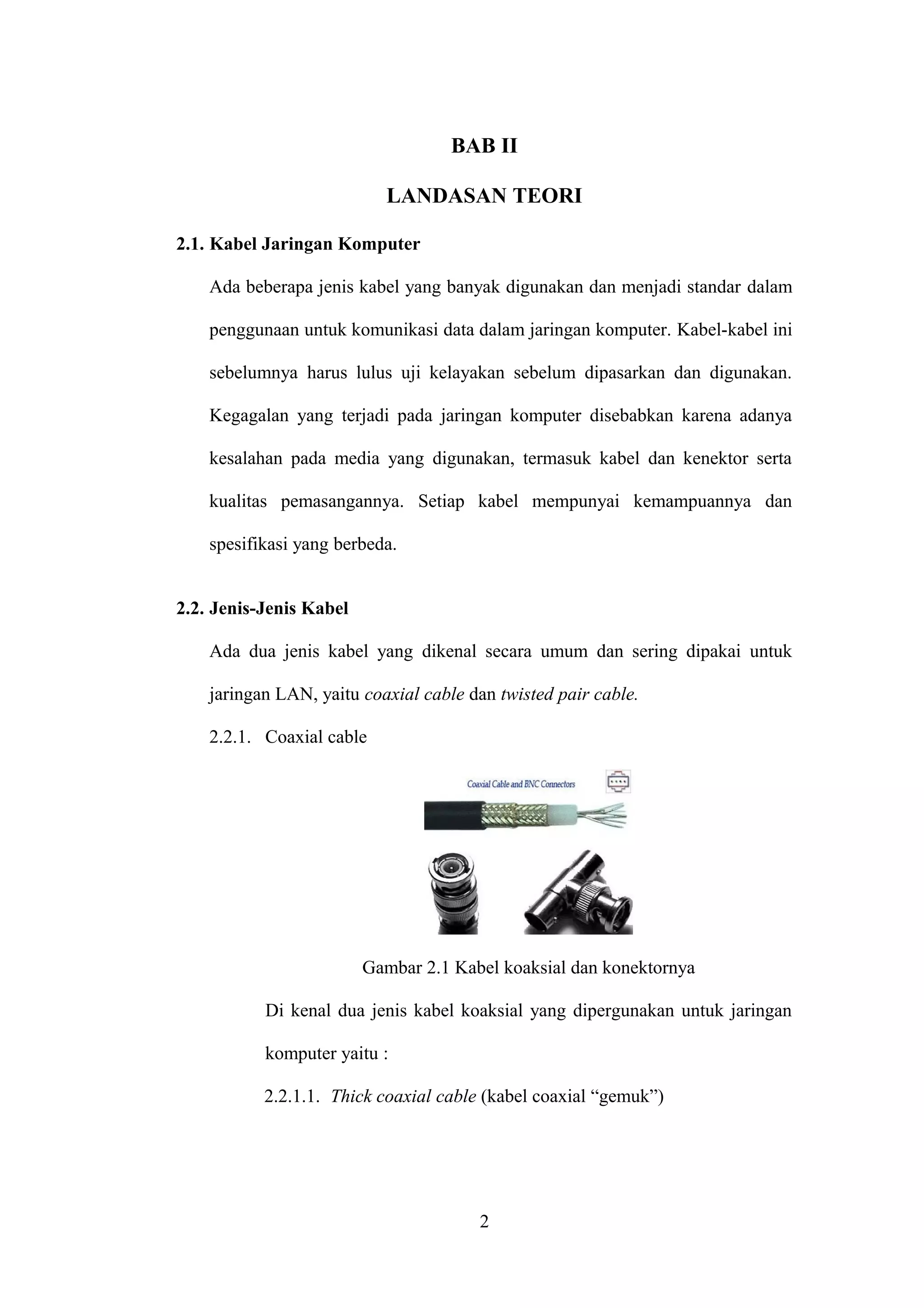 BAB II
LANDASAN TEORI
2.1. Kabel Jaringan Komputer
Ada beberapa jenis kabel yang banyak digunakan dan menjadi standar dalam
penggunaan untuk komunikasi data dalam jaringan komputer. Kabel-kabel ini
sebelumnya harus lulus uji kelayakan sebelum dipasarkan dan digunakan.
Kegagalan yang terjadi pada jaringan komputer disebabkan karena adanya
kesalahan pada media yang digunakan, termasuk kabel dan kenektor serta
kualitas pemasangannya. Setiap kabel mempunyai kemampuannya dan
spesifikasi yang berbeda.
2.2. Jenis-Jenis Kabel
Ada dua jenis kabel yang dikenal secara umum dan sering dipakai untuk
jaringan LAN, yaitu coaxial cable dan twisted pair cable.
2.2.1. Coaxial cable
Gambar 2.1 Kabel koaksial dan konektornya
Di kenal dua jenis kabel koaksial yang dipergunakan untuk jaringan
komputer yaitu :
2.2.1.1. Thick coaxial cable (kabel coaxial “gemuk”)
2
 