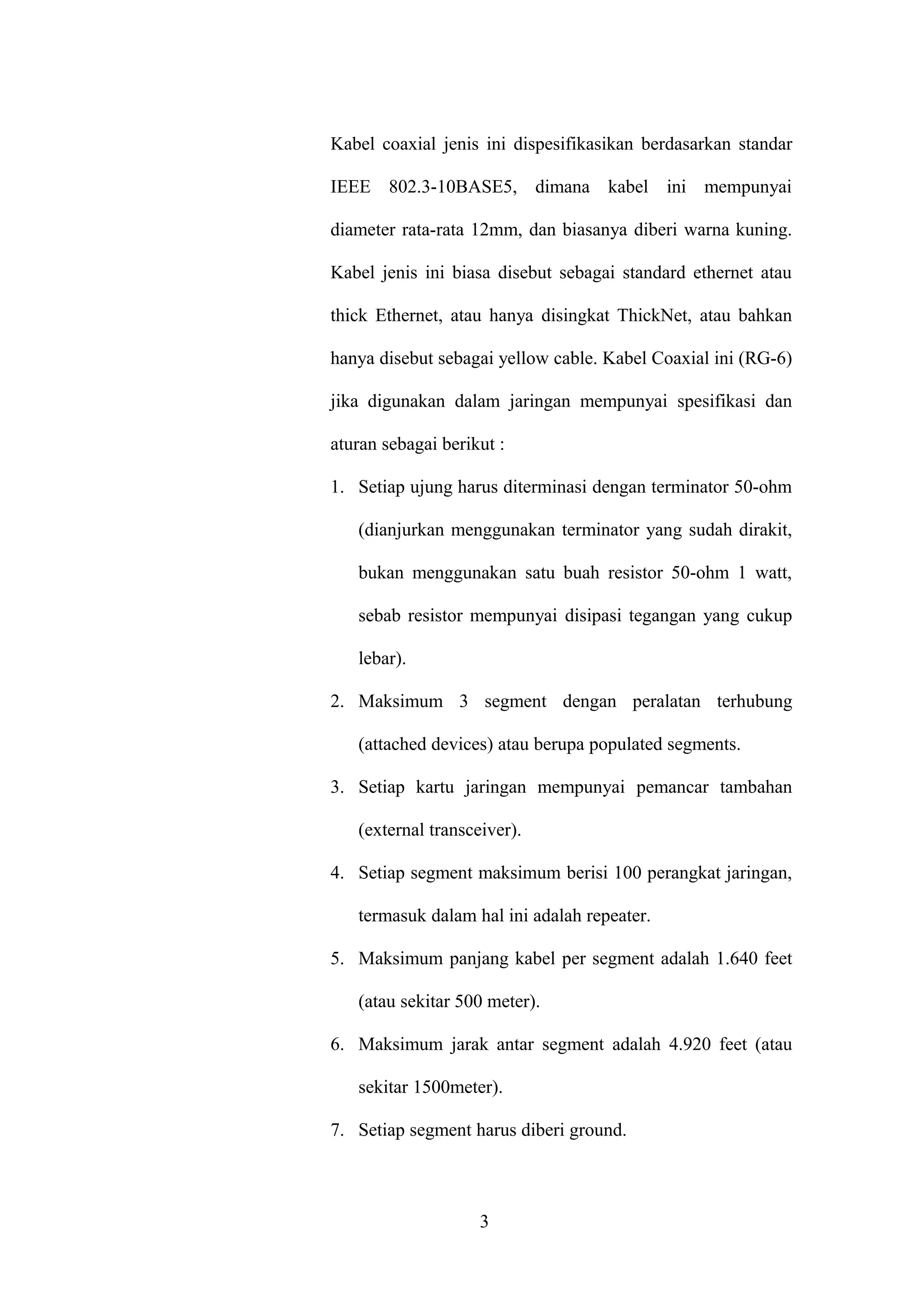 Kabel coaxial jenis ini dispesifikasikan berdasarkan standar
IEEE 802.3-10BASE5, dimana kabel ini mempunyai
diameter rata-rata 12mm, dan biasanya diberi warna kuning.
Kabel jenis ini biasa disebut sebagai standard ethernet atau
thick Ethernet, atau hanya disingkat ThickNet, atau bahkan
hanya disebut sebagai yellow cable. Kabel Coaxial ini (RG-6)
jika digunakan dalam jaringan mempunyai spesifikasi dan
aturan sebagai berikut :
1. Setiap ujung harus diterminasi dengan terminator 50-ohm
(dianjurkan menggunakan terminator yang sudah dirakit,
bukan menggunakan satu buah resistor 50-ohm 1 watt,
sebab resistor mempunyai disipasi tegangan yang cukup
lebar).
2. Maksimum 3 segment dengan peralatan terhubung
(attached devices) atau berupa populated segments.
3. Setiap kartu jaringan mempunyai pemancar tambahan
(external transceiver).
4. Setiap segment maksimum berisi 100 perangkat jaringan,
termasuk dalam hal ini adalah repeater.
5. Maksimum panjang kabel per segment adalah 1.640 feet
(atau sekitar 500 meter).
6. Maksimum jarak antar segment adalah 4.920 feet (atau
sekitar 1500meter).
7. Setiap segment harus diberi ground.
3
 