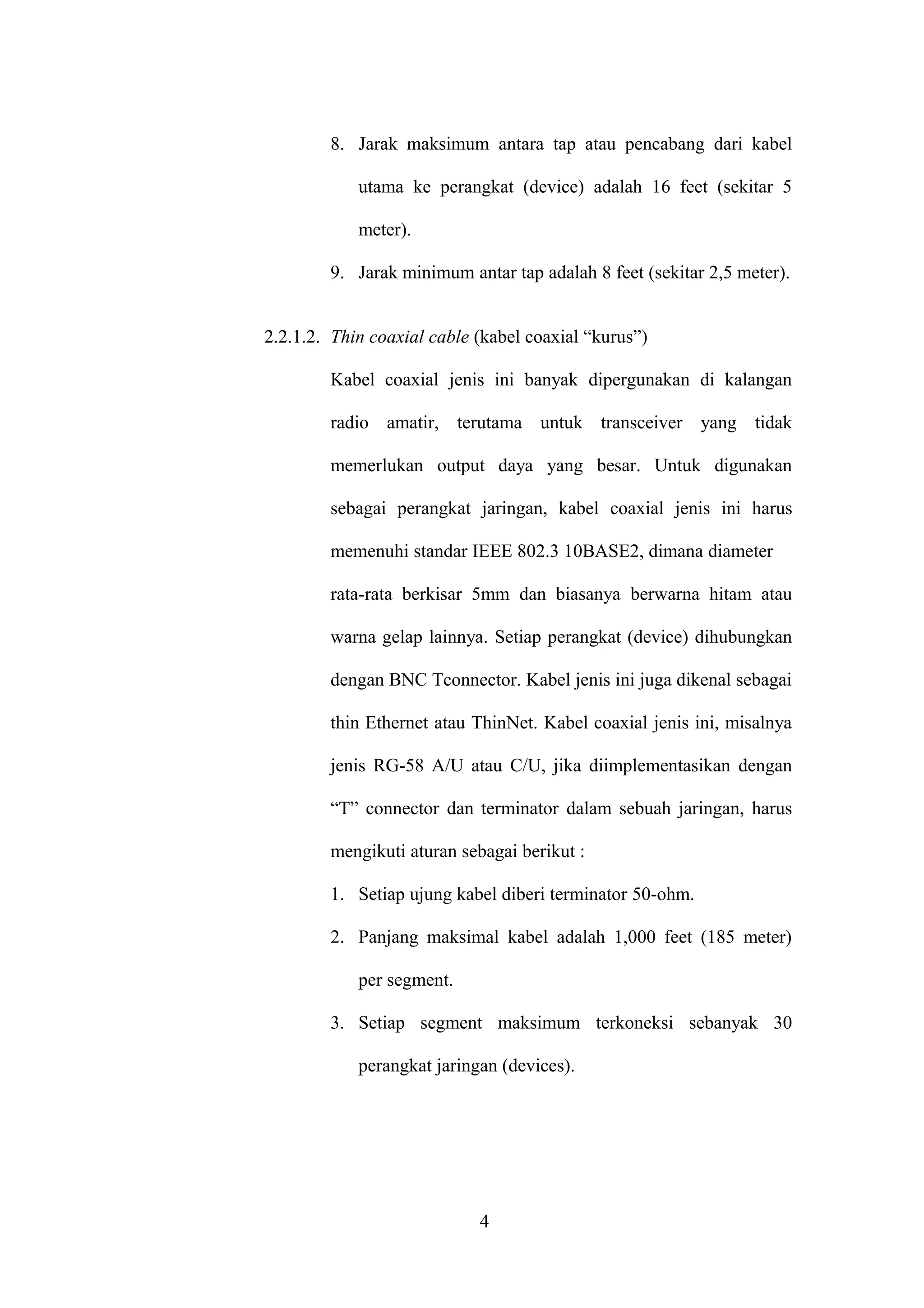 8. Jarak maksimum antara tap atau pencabang dari kabel
utama ke perangkat (device) adalah 16 feet (sekitar 5
meter).
9. Jarak minimum antar tap adalah 8 feet (sekitar 2,5 meter).
2.2.1.2. Thin coaxial cable (kabel coaxial “kurus”)
Kabel coaxial jenis ini banyak dipergunakan di kalangan
radio amatir, terutama untuk transceiver yang tidak
memerlukan output daya yang besar. Untuk digunakan
sebagai perangkat jaringan, kabel coaxial jenis ini harus
memenuhi standar IEEE 802.3 10BASE2, dimana diameter
rata-rata berkisar 5mm dan biasanya berwarna hitam atau
warna gelap lainnya. Setiap perangkat (device) dihubungkan
dengan BNC Tconnector. Kabel jenis ini juga dikenal sebagai
thin Ethernet atau ThinNet. Kabel coaxial jenis ini, misalnya
jenis RG-58 A/U atau C/U, jika diimplementasikan dengan
“T” connector dan terminator dalam sebuah jaringan, harus
mengikuti aturan sebagai berikut :
1. Setiap ujung kabel diberi terminator 50-ohm.
2. Panjang maksimal kabel adalah 1,000 feet (185 meter)
per segment.
3. Setiap segment maksimum terkoneksi sebanyak 30
perangkat jaringan (devices).
4
 