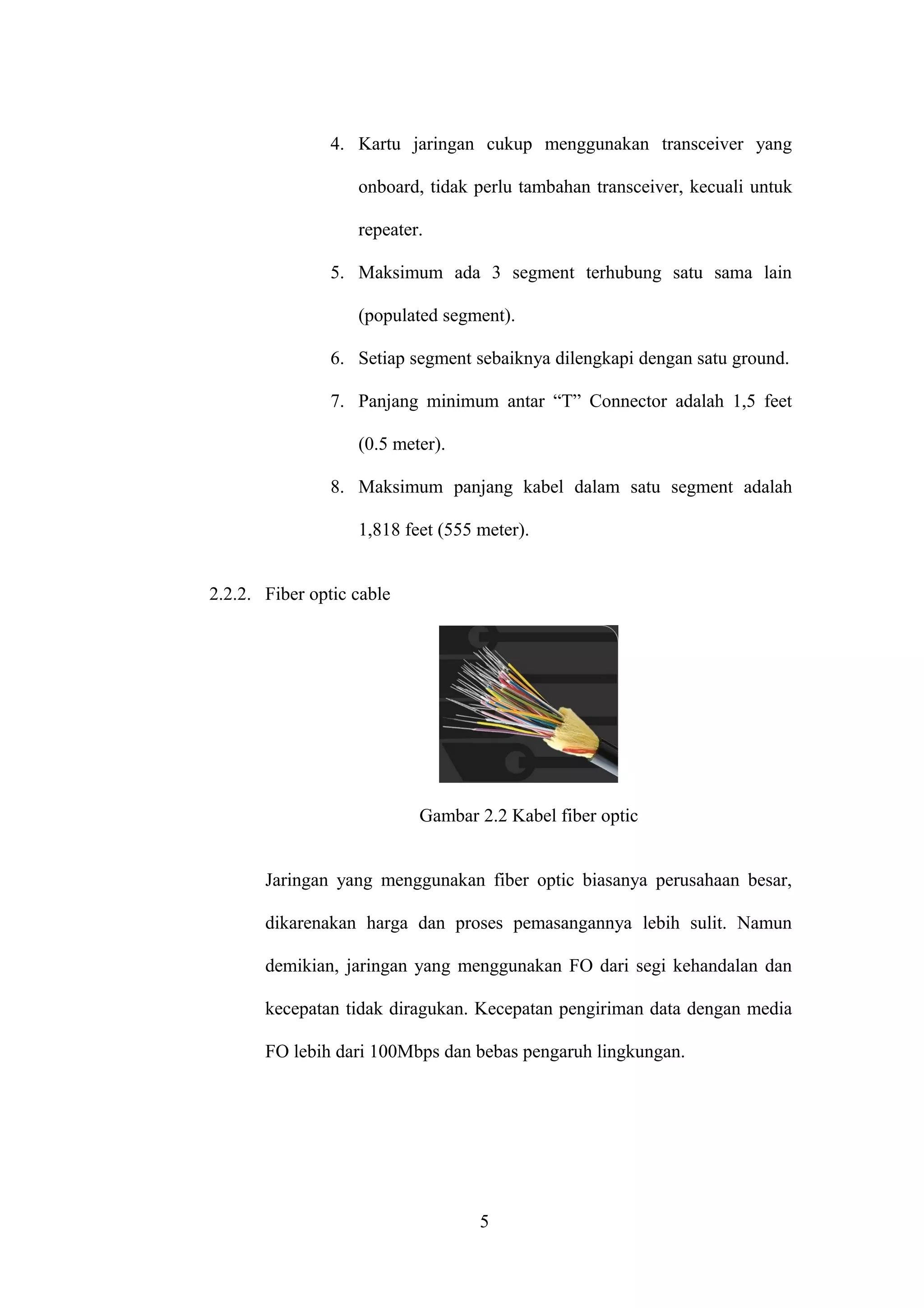 4. Kartu jaringan cukup menggunakan transceiver yang
onboard, tidak perlu tambahan transceiver, kecuali untuk
repeater.
5. Maksimum ada 3 segment terhubung satu sama lain
(populated segment).
6. Setiap segment sebaiknya dilengkapi dengan satu ground.
7. Panjang minimum antar “T” Connector adalah 1,5 feet
(0.5 meter).
8. Maksimum panjang kabel dalam satu segment adalah
1,818 feet (555 meter).
2.2.2. Fiber optic cable
Gambar 2.2 Kabel fiber optic
Jaringan yang menggunakan fiber optic biasanya perusahaan besar,
dikarenakan harga dan proses pemasangannya lebih sulit. Namun
demikian, jaringan yang menggunakan FO dari segi kehandalan dan
kecepatan tidak diragukan. Kecepatan pengiriman data dengan media
FO lebih dari 100Mbps dan bebas pengaruh lingkungan.
5
 