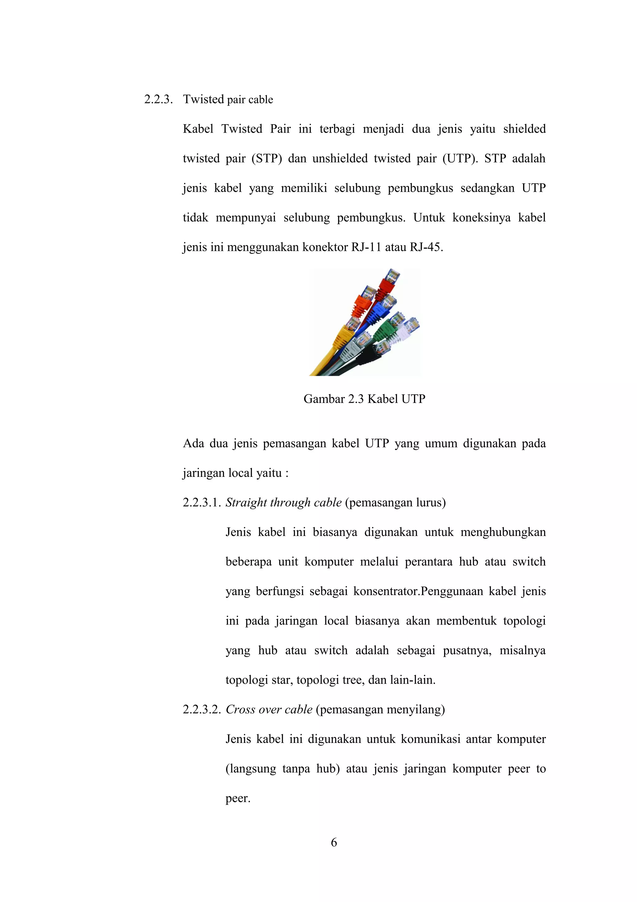 2.2.3. Twisted pair cable
Kabel Twisted Pair ini terbagi menjadi dua jenis yaitu shielded
twisted pair (STP) dan unshielded twisted pair (UTP). STP adalah
jenis kabel yang memiliki selubung pembungkus sedangkan UTP
tidak mempunyai selubung pembungkus. Untuk koneksinya kabel
jenis ini menggunakan konektor RJ-11 atau RJ-45.
Gambar 2.3 Kabel UTP
Ada dua jenis pemasangan kabel UTP yang umum digunakan pada
jaringan local yaitu :
2.2.3.1. Straight through cable (pemasangan lurus)
Jenis kabel ini biasanya digunakan untuk menghubungkan
beberapa unit komputer melalui perantara hub atau switch
yang berfungsi sebagai konsentrator.Penggunaan kabel jenis
ini pada jaringan local biasanya akan membentuk topologi
yang hub atau switch adalah sebagai pusatnya, misalnya
topologi star, topologi tree, dan lain-lain.
2.2.3.2. Cross over cable (pemasangan menyilang)
Jenis kabel ini digunakan untuk komunikasi antar komputer
(langsung tanpa hub) atau jenis jaringan komputer peer to
peer.
6
 