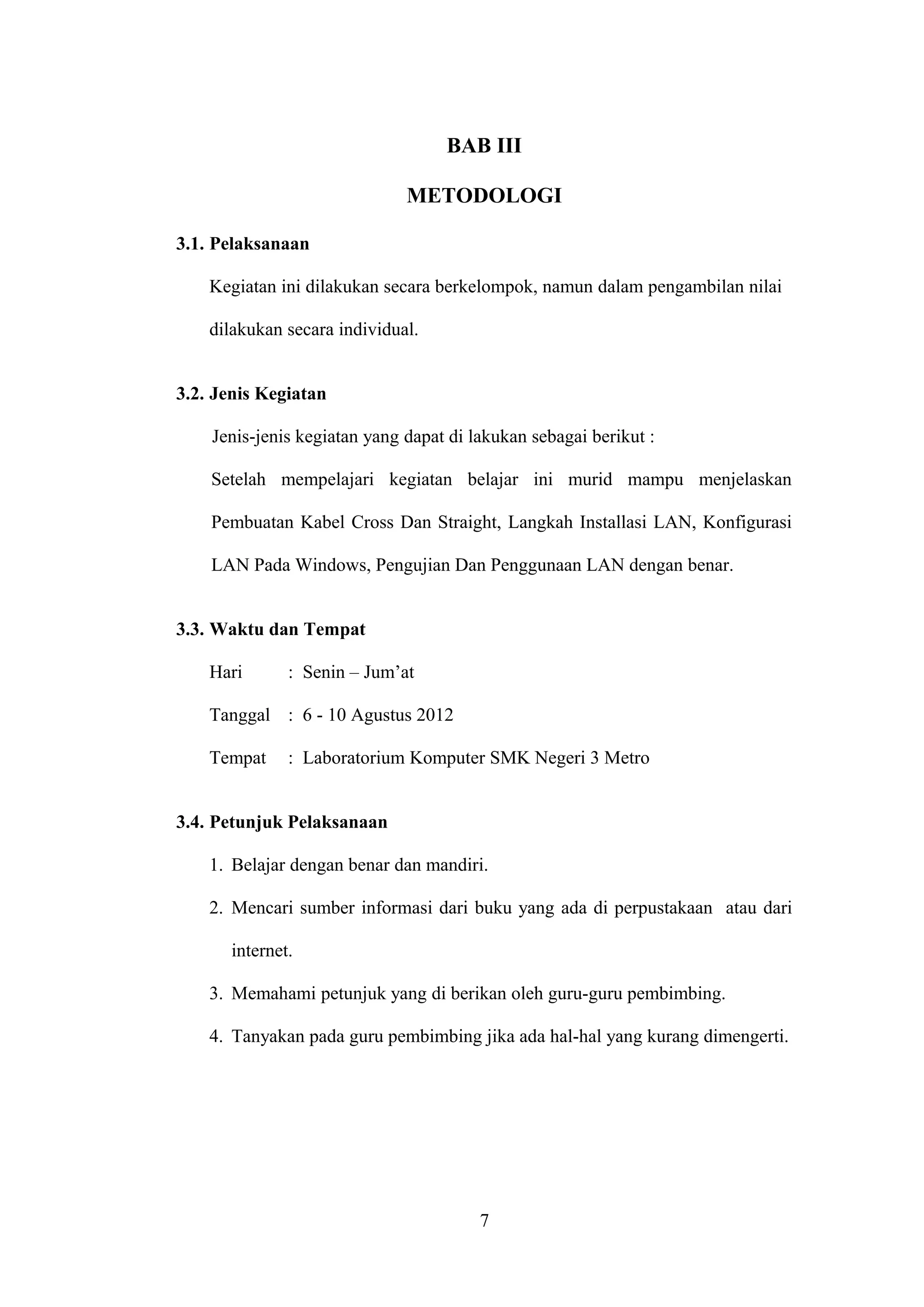 BAB III
METODOLOGI
3.1. Pelaksanaan
Kegiatan ini dilakukan secara berkelompok, namun dalam pengambilan nilai
dilakukan secara individual.
3.2. Jenis Kegiatan
Jenis-jenis kegiatan yang dapat di lakukan sebagai berikut :
Setelah mempelajari kegiatan belajar ini murid mampu menjelaskan
Pembuatan Kabel Cross Dan Straight, Langkah Installasi LAN, Konfigurasi
LAN Pada Windows, Pengujian Dan Penggunaan LAN dengan benar.
3.3. Waktu dan Tempat
Hari : Senin – Jum’at
Tanggal : 6 - 10 Agustus 2012
Tempat : Laboratorium Komputer SMK Negeri 3 Metro
3.4. Petunjuk Pelaksanaan
1. Belajar dengan benar dan mandiri.
2. Mencari sumber informasi dari buku yang ada di perpustakaan atau dari
internet.
3. Memahami petunjuk yang di berikan oleh guru-guru pembimbing.
4. Tanyakan pada guru pembimbing jika ada hal-hal yang kurang dimengerti.
7
 
