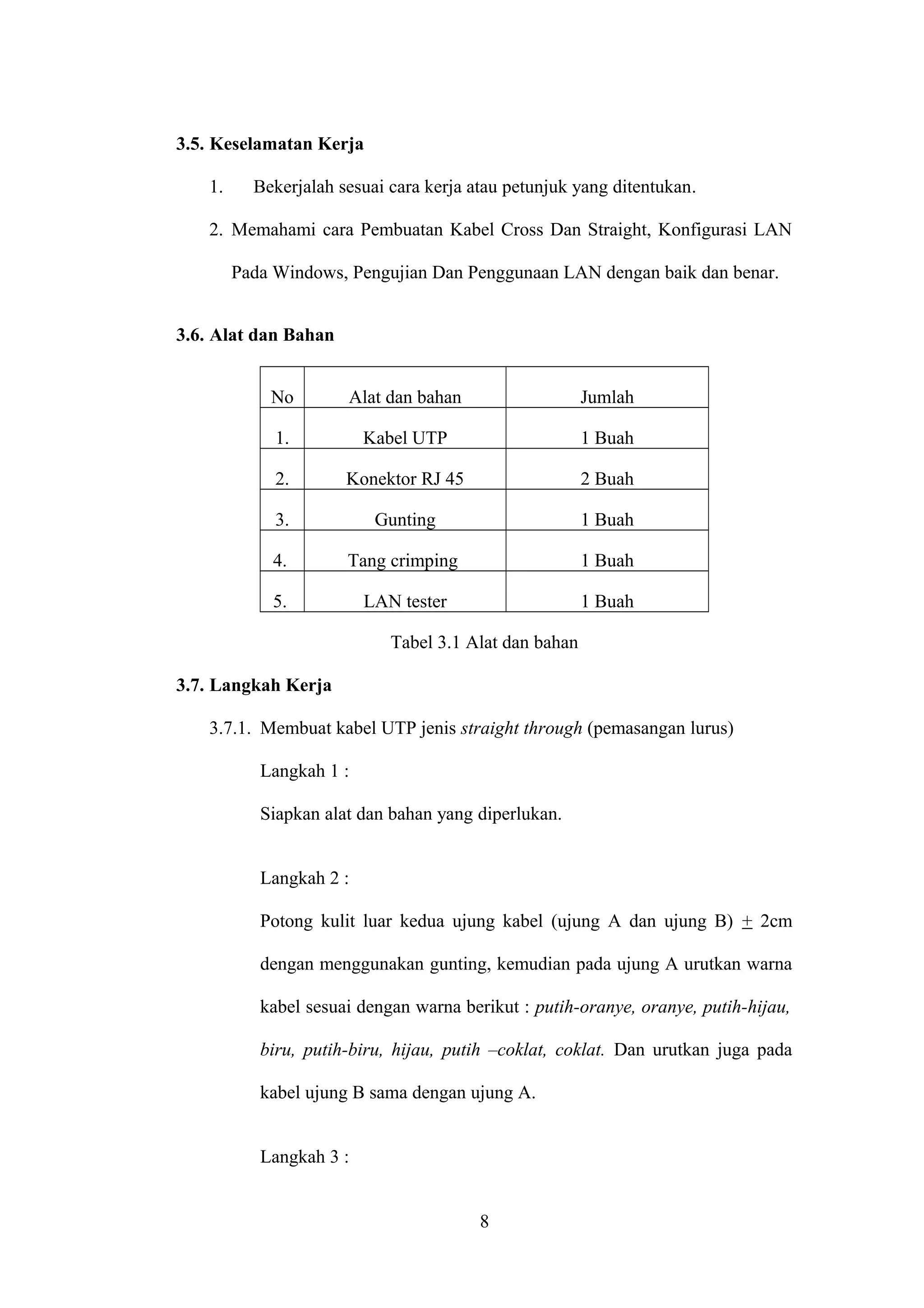 3.5. Keselamatan Kerja
1. Bekerjalah sesuai cara kerja atau petunjuk yang ditentukan.
2. Memahami cara Pembuatan Kabel Cross Dan Straight, Konfigurasi LAN
Pada Windows, Pengujian Dan Penggunaan LAN dengan baik dan benar.
3.6. Alat dan Bahan
No Alat dan bahan Jumlah
1. Kabel UTP 1 Buah
2. Konektor RJ 45 2 Buah
3. Gunting 1 Buah
4. Tang crimping 1 Buah
5. LAN tester 1 Buah
Tabel 3.1 Alat dan bahan
3.7. Langkah Kerja
3.7.1. Membuat kabel UTP jenis straight through (pemasangan lurus)
Langkah 1 :
Siapkan alat dan bahan yang diperlukan.
Langkah 2 :
Potong kulit luar kedua ujung kabel (ujung A dan ujung B) + 2cm
dengan menggunakan gunting, kemudian pada ujung A urutkan warna
kabel sesuai dengan warna berikut : putih-oranye, oranye, putih-hijau,
biru, putih-biru, hijau, putih –coklat, coklat. Dan urutkan juga pada
kabel ujung B sama dengan ujung A.
Langkah 3 :
8
 