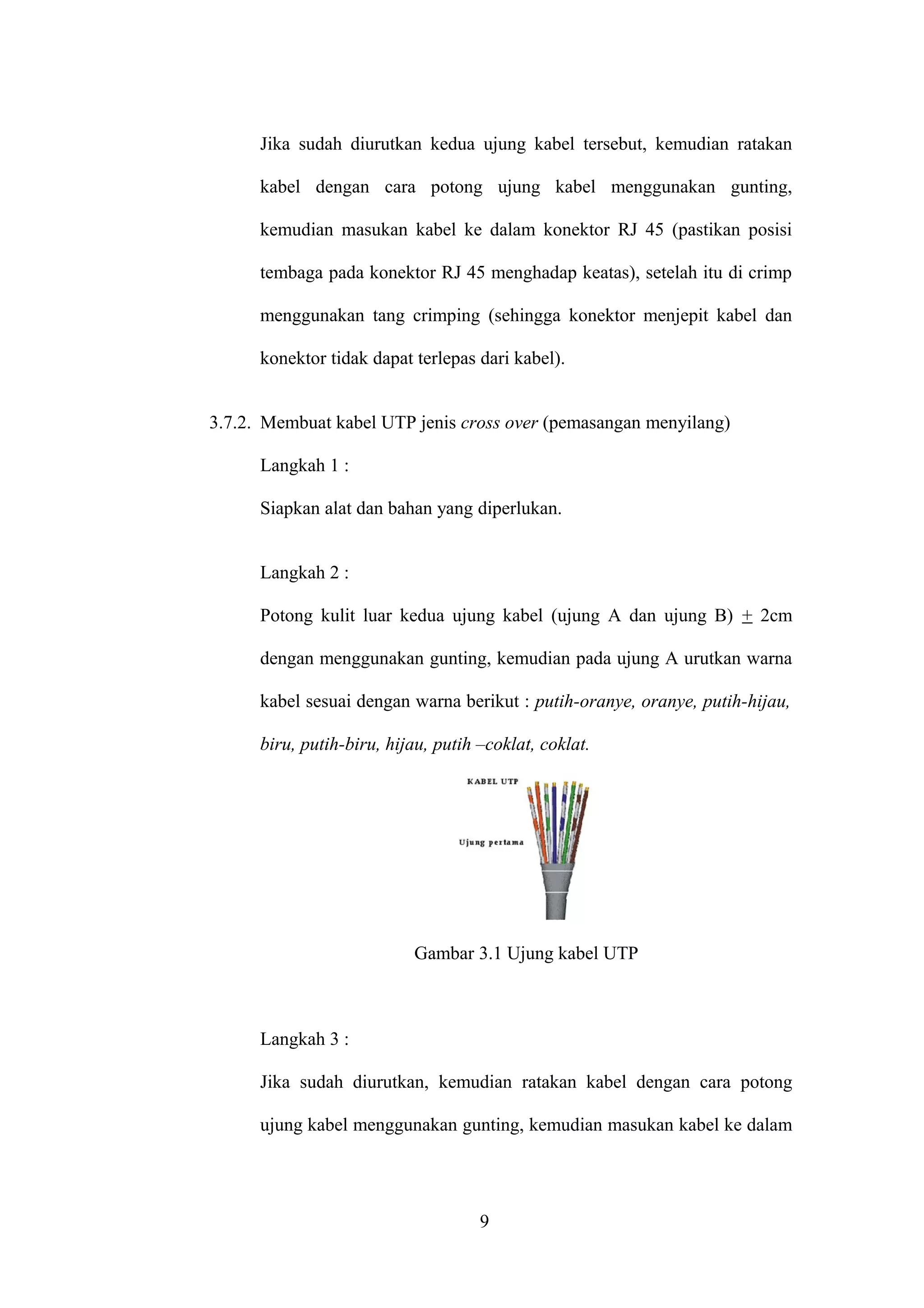 Jika sudah diurutkan kedua ujung kabel tersebut, kemudian ratakan
kabel dengan cara potong ujung kabel menggunakan gunting,
kemudian masukan kabel ke dalam konektor RJ 45 (pastikan posisi
tembaga pada konektor RJ 45 menghadap keatas), setelah itu di crimp
menggunakan tang crimping (sehingga konektor menjepit kabel dan
konektor tidak dapat terlepas dari kabel).
3.7.2. Membuat kabel UTP jenis cross over (pemasangan menyilang)
Langkah 1 :
Siapkan alat dan bahan yang diperlukan.
Langkah 2 :
Potong kulit luar kedua ujung kabel (ujung A dan ujung B) + 2cm
dengan menggunakan gunting, kemudian pada ujung A urutkan warna
kabel sesuai dengan warna berikut : putih-oranye, oranye, putih-hijau,
biru, putih-biru, hijau, putih –coklat, coklat.
Gambar 3.1 Ujung kabel UTP
Langkah 3 :
Jika sudah diurutkan, kemudian ratakan kabel dengan cara potong
ujung kabel menggunakan gunting, kemudian masukan kabel ke dalam
9
 