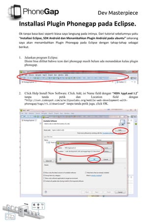 Dev Masterpiece
Installasi Plugin Phonegap pada Eclipse.
Ok tanpa basa-basi seperti biasa saya langsung pada intinya. Dari tutorial sebelumnya yaitu
“Installasi Eclipse, SDK Android dan Menambahkan Plugin Android pada ubuntu” sekarang
saya akan menambahkan Plugin Phonegap pada Eclipse dengan tahap-tahap sebagai
berikut.
1. Jalankan program Eclipse.
Disini bisa dilihat bahwa icon dari phonegap masih belum ada menandakan kalau plugin
phonegap.
2. Click Help Install New Software. Click Add, isi Name field dengan “MDS AppLaud 1.2”
tanpa tanda petik dan Location field dengan
“http://svn.codespot.com/a/eclipselabs.org/mobile-web-development-with-
phonegap/tags/r1.2/download“ tanpa tanda petik juga, click OK.
 