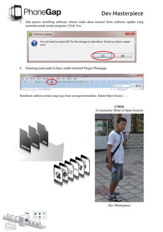 Dev Masterpiece
5. Jika proses installing software selesai maka akan muncul form software update yang
meminta untuk restart program. Click Yes.
6. Sekarang pada pada Eclipse sudah terinstall Plugin Phonegap.
Demikian sedikit coretan yang saya buat semoga bermanfaat. Salam Open Source . . .
CMOS
(Community Mind of Open Source)
Dev Masterpiece
 