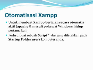 Otomatisasi Xampp
 Untuk membuat Xampp berjalan secara otomatis
aktif (apache & mysql) pada saat Windows hidup
pertama kali.
 Perlu dibuat sebuah Script *.vbs yang diletakkan pada
Startup Folder users komputer anda.
 