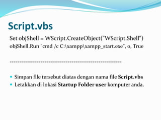 Script.vbs
Set objShell = WScript.CreateObject("WScript.Shell")
objShell.Run "cmd /c C:xamppxampp_start.exe", 0, True
----------------------------------------------------------
 Simpan file tersebut diatas dengan nama file Script.vbs
 Letakkan di lokasi Startup Folder user komputer anda.
 