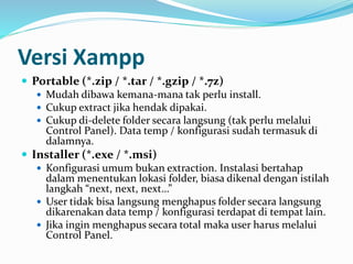 Versi Xampp
 Portable (*.zip / *.tar / *.gzip / *.7z)
 Mudah dibawa kemana-mana tak perlu install.
 Cukup extract jika hendak dipakai.
 Cukup di-delete folder secara langsung (tak perlu melalui
Control Panel). Data temp / konfigurasi sudah termasuk di
dalamnya.
 Installer (*.exe / *.msi)
 Konfigurasi umum bukan extraction. Instalasi bertahap
dalam menentukan lokasi folder, biasa dikenal dengan istilah
langkah “next, next, next…”
 User tidak bisa langsung menghapus folder secara langsung
dikarenakan data temp / konfigurasi terdapat di tempat lain.
 Jika ingin menghapus secara total maka user harus melalui
Control Panel.
 
