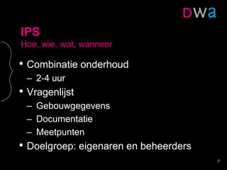 IPS
Hoe, wie, wat, wanneer
• Combinatie onderhoud
– 2-4 uur
• Vragenlijst
– Gebouwgegevens
– Documentatie
– Meetpunten
• Doelgroep: eigenaren en beheerders
7
 