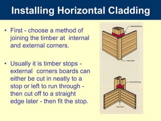 InstallingHorizontalCladding First - choose a method of joining the timber at 	internal and external corners.  Usually it is timber stops - external 	corners boards can either be cut in neatly to a stop or left to run through - then cut off to a straight edge later - then fit the stop. 