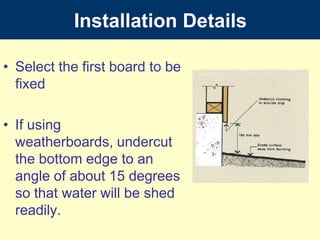 InstallationDetailsSelect the first board to be fixedIf using weatherboards, undercut the bottom edge to an angle of about 15 degrees so that water will be shed readily.