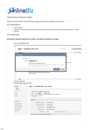 Magento Extensions & Magento Templates


         Thank you for using our extension. Please follow these instructions to proceed with the installation of your extension:

         #1 Installation:
                   1. Extract Extension.
                   2. Using your FTP client upload 'app' directory to your store root. This would not overwrite any files, just add the extension to its folder.
                   3. That's all.

         #2 Implement

         Set Up New Facebook Application at https://developers.facebook.com/apps


                   1. Type in your Application name:




                       and click "Create App"
                   2. In the next page, navigate to "Basic":




1 of 4
 