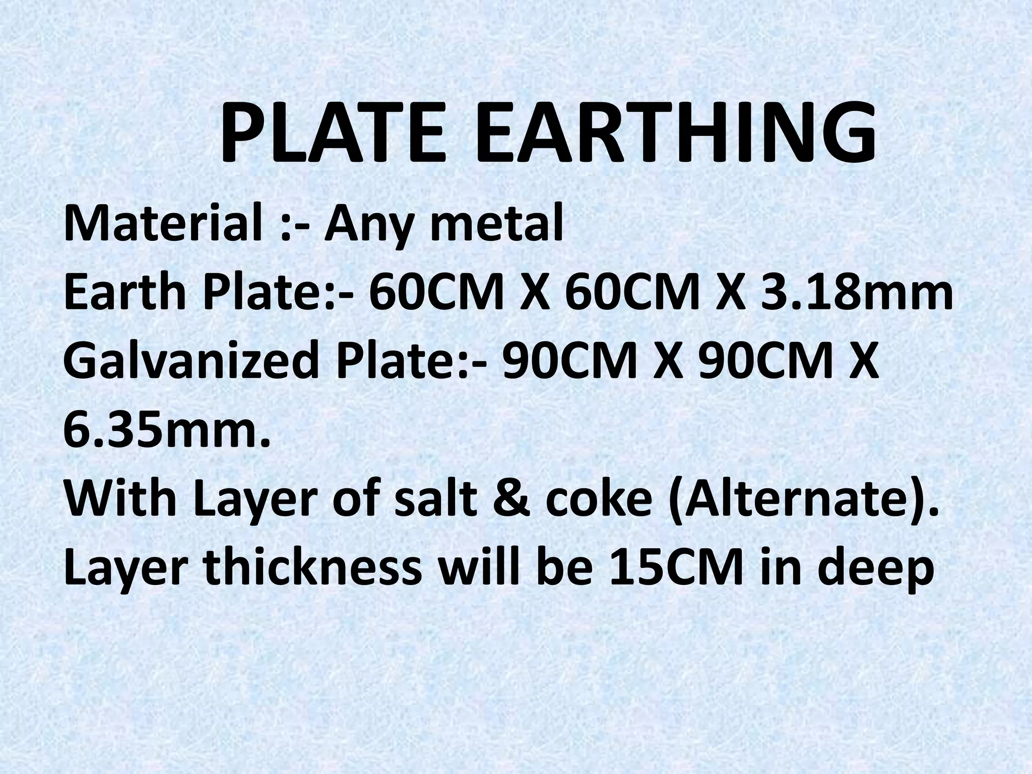 PLATE EARTHING
Material :- Any metal
Earth Plate:- 60CM X 60CM X 3.18mm
Galvanized Plate:- 90CM X 90CM X
6.35mm.
With Layer of salt & coke (Alternate).
Layer thickness will be 15CM in deep
 