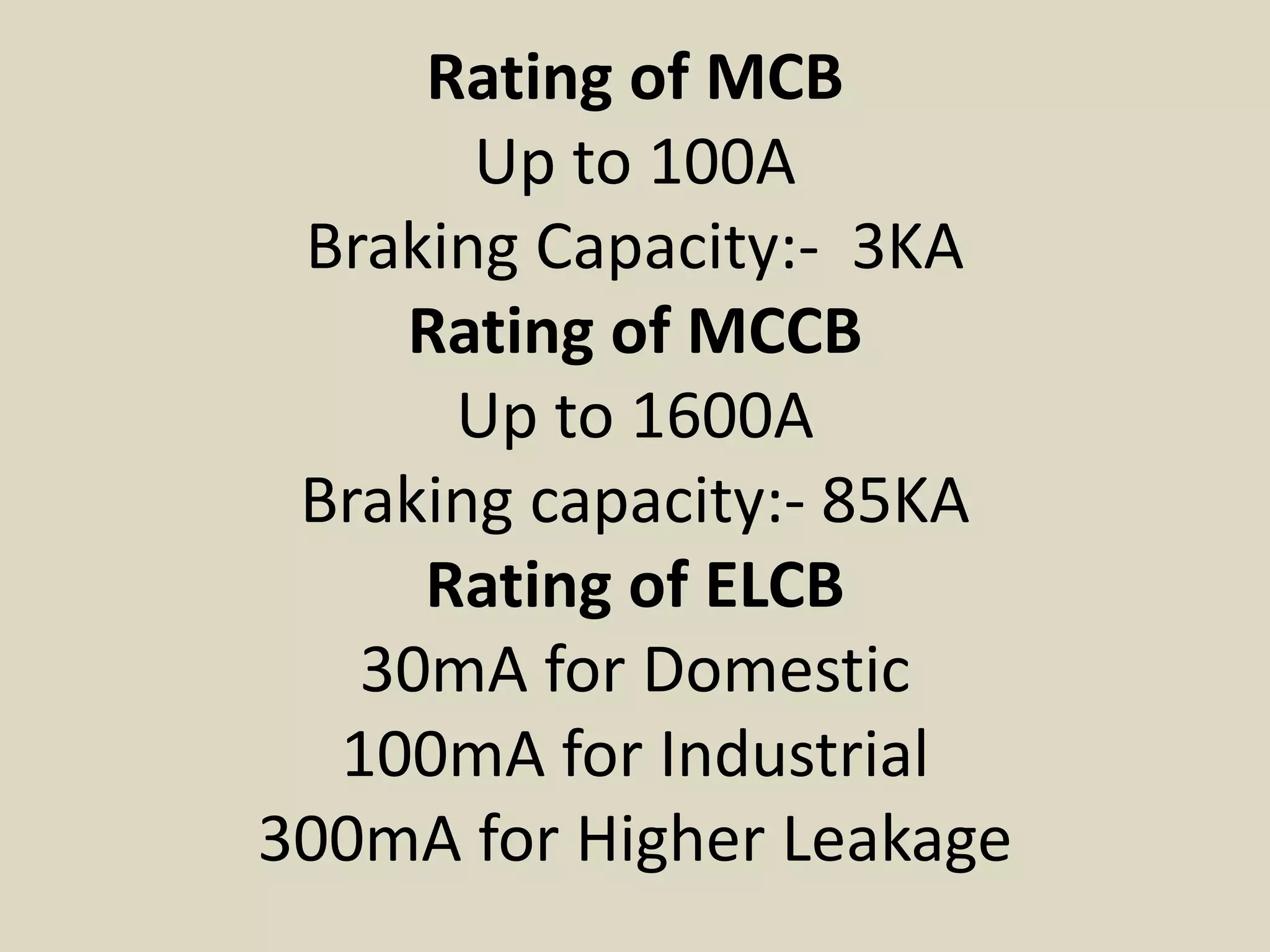 Rating of MCB
       Up to 100A
 Braking Capacity:- 3KA
    Rating of MCCB
      Up to 1600A
 Braking capacity:- 85KA
     Rating of ELCB
   30mA for Domestic
  100mA for Industrial
300mA for Higher Leakage
 