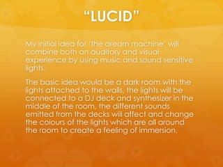 “LUCID”
My initial idea for ‘the dream machine’ will
combine both an auditory and visual
experience by using music and sound sensitive
lights.
The basic idea would be a dark room with the
lights attached to the walls, the lights will be
connected to a DJ deck and synthesizer in the
middle of the room, the different sounds
emitted from the decks will affect and change
the colours of the lights which are all around
the room to create a feeling of immersion.
 