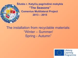 The installation from recyclable materials:
“Winter – Summer/
Spring - Autumn”
Šilutės r. Katyčių pagrindinė mokykla
”The Seasons”
Comenius Multilateral Project
2013 – 2015
 