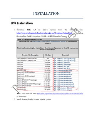 INSTALLATION
JDK Installation
1. Download JDK 1.7 or above version from the following link:
http://www.oracle.com/technetwork/java/javase/downloads/index.html. Before
downloading check System type (32-bit / 64-bit) Operating System.
Note: Mac user can refer http://www.cs.princeton.edu/courses/archive/spr04/cos126/hello/mac.html
for more details.
2. Install the downloaded version into the system.
 