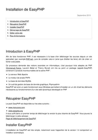 Septembre 2015
Installation de EasyPHP
1. Introduction à EasyPHP
2. Récupérer EasyPHP
3. Installer EasyPHP
4. Démarrage de EasyPHP
5. Editer votre site
6. Plus d'informations
Introduction à EasyPHP
Afin de faire fonctionner PHP, il est nécessaire à la base d'en télécharger les sources depuis un site
spécialisé (par exemple PHP.net), puis de compiler celui-ci (ainsi que d'éditer les liens) afin de créer un
fichier exécutable.
Ce processus demande des notions avancées en informatique, c'est pourquoi trois adeptes de PHP
(Emmanuel Faivre, Laurent Abbal et Thierry Murail) ont mis au point un package (appelé EasyPHP)
contenant 3 produits incontournables de la scène PHP :
Le serveur Web Apache
Le moteur de scripts PHP4
La base de données MySQL
Un outil de gestion de base de donnée graphique, Phpmyadmin
EasyPHP est ainsi un pack fonctionnant sous Windows permettant d'installer en un clin d'oeil les éléments
nécessaires au fonctionnement d'un site web dynamique développé en PHP
Récupérer EasyPHP
Le pack EasyPHP est disponible sur les sites suivants :
www.manucorp.com
www.easyphp.org
Il vous suffit dans un premier temps de télécharger la version la plus récente de EasyPHP. Vous pouvez la
télécharger à cette adresse :
Page de téléchargement de EasyPhP
Installer EasyPHP
L'installation de EasyPHP est très simple, notamment avec l'apparition de la version 1.4 comportant un
installeur automatique.
 