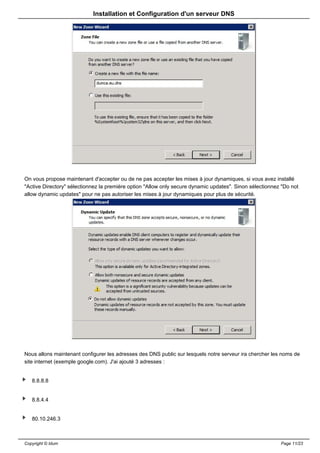 Installation et Configuration d'un serveur DNS




On vous propose maintenant d'accepter ou de ne pas accepter les mises à jour dynamiques, si vous avez installé
"Active Directory" sélectionnez la première option "Allow only secure dynamic updates". Sinon sélectionnez "Do not
allow dynamic updates" pour ne pas autoriser les mises à jour dynamiques pour plus de sécurité.




Nous allons maintenant configurer les adresses des DNS public sur lesquels notre serveur ira chercher les noms de
site internet (exemple google.com). J'ai ajouté 3 adresses :


   8.8.8.8


   8.8.4.4


   80.10.246.3



Copyright © Idum                                                                                          Page 11/23
 