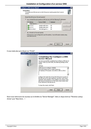 Installation et Configuration d'un serveur DNS




Il vous reste plus qu'a cliquer sur "Finish".




Nous nous retrouvons de nouveau sur la fenêtre du "Server Manager", faite un clique droit sur "Reverse Lookup
Zones" puis "New Zone ...".




Copyright © Idum                                                                                         Page 12/23
 