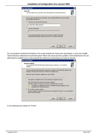 Installation et Configuration d'un serveur DNS




On vous propose maintenant d'accepter ou de ne pas accepter les mises à jour dynamiques, si vous avez installé
"Active Directory" sélectionnez la première option "Allow only secure dynamic updates". Sinon sélectionnez "Do not
allow dynamic updates" pour ne pas autoriser les mises à jour dynamiques pour plus de sécurité.




Il vous reste plus qu'a cliquer sur "Finish".




Copyright © Idum                                                                                          Page 15/23
 