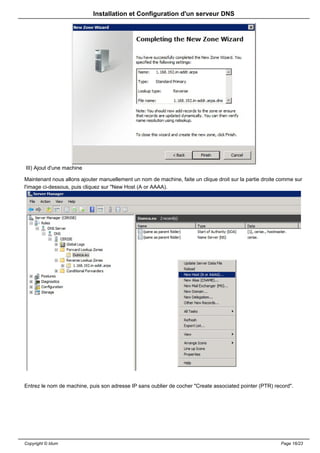 Installation et Configuration d'un serveur DNS




III) Ajout d'une machine

Maintenant nous allons ajouter manuellement un nom de machine, faite un clique droit sur la partie droite comme sur
l'image ci-dessous, puis cliquez sur "New Host (A or AAAA).




Entrez le nom de machine, puis son adresse IP sans oublier de cocher "Create associated pointer (PTR) record".




Copyright © Idum                                                                                          Page 16/23
 