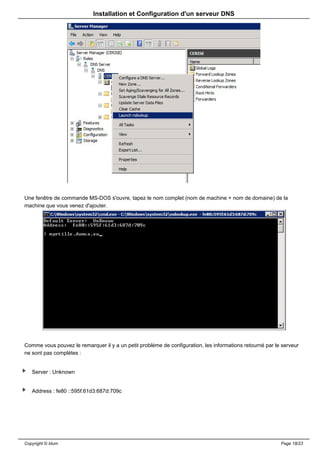 Installation et Configuration d'un serveur DNS




Une fenêtre de commande MS-DOS s'ouvre, tapez le nom complet (nom de machine + nom de domaine) de la
machine que vous venez d'ajouter.




Comme vous pouvez le remarquer il y a un petit problème de configuration, les informations retourné par le serveur
ne sont pas complètes :


   Server : Unknown


   Address : fe80 ::595f:61d3:687d:709c




Copyright © Idum                                                                                          Page 18/23
 