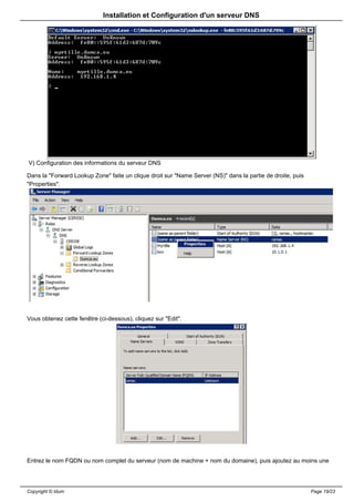 Installation et Configuration d'un serveur DNS




V) Configuration des informations du serveur DNS

Dans la "Forward Lookup Zone" faite un clique droit sur "Name Server (NS)" dans la partie de droite, puis
"Properties".




Vous obtenez cette fenêtre (ci-dessous), cliquez sur "Edit".




Entrez le nom FQDN ou nom complet du serveur (nom de machine + nom du domaine), puis ajoutez au moins une




Copyright © Idum                                                                                            Page 19/23
 