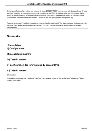 Installation et Configuration d'un serveur DNS


Il n'est guère facile de faire retenir une adresse du style : 213.251.175.34/ nom_de_mon_site à des visiteurs. Si vous
y arrivez, vous êtes un champion. C'est donc le travail du serveur DNS de traduire notre nom de domaine. Il vous
suffira de définir votre nom de serveur chez votre registar. (On prendra pour exemple dumca.eu comme domaine,
(SRV comme nom de machine et 192.168.1.3 (masque 255.255.255.0) comme configuration IP)


Avant de commencer l'installation vous devez avoir configuré une adresse IP fixe à votre serveur ainsi qu'un nom de
machine. Vous pouvez aussi des à présent ajouter "127.0.0.1" comme adresse de serveur de noms dans les
paramètres IP.




Sommaire :


 I) Installation
II) Configuration

III) Ajout d'une machine

IV) Test du serveur

V) Configuration des informations du serveur DNS

VI) Test du serveur
I) Installation

Nous allons commencer par installer ce "roles" sur notre serveur, ouvrez le "Server Manager" cliquez sur "Roles"
puis sur "Add Roles" :




Copyright © Idum                                                                                             Page 2/23
 