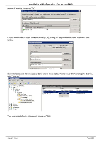 Installation et Configuration d'un serveur DNS
adresse IP avant de cliquez sur "OK".




Cliquez maintenant sur l'onglet "Start of Authority (SOA)", Configurez les paramètres suivants puis fermez cette
fenêtre.




Recommencez avec la "Reverse Lookup Zone" faite un clique droit sur "Name Server (NS)" dans la partie de droite,
puis "Properties".




Vous obtenez cette fenêtre (ci-dessous), cliquez sur "Edit".




Copyright © Idum                                                                                            Page 20/23
 