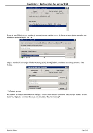 Installation et Configuration d'un serveur DNS




Entrez le nom FQDN ou nom complet du serveur (nom de machine + nom du domaine), puis ajoutez au moins une
adresse IP avant de cliquez sur "OK".




Cliquez maintenant sur l'onglet "Start of Authority (SOA)", Configurez les paramètres suivants puis fermez cette
fenêtre.




VI) Test du serveur

Nous allons re-essayer la résolution de DNS pour savoir si notre serveur fonctionne, faite un clique droit sur le nom
du serveur à gauche comme ci-dessous, puis cliquez sur "Launch nslookup".




Copyright © Idum                                                                                             Page 21/23
 