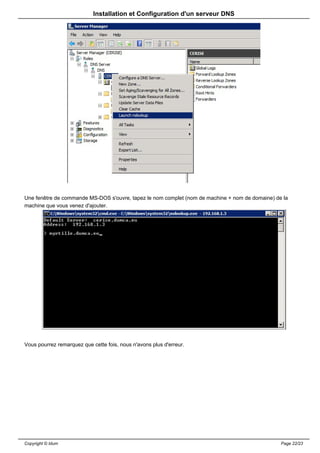 Installation et Configuration d'un serveur DNS




Une fenêtre de commande MS-DOS s'ouvre, tapez le nom complet (nom de machine + nom de domaine) de la
machine que vous venez d'ajouter.




Vous pourrez remarquez que cette fois, nous n'avons plus d'erreur.




Copyright © Idum                                                                                 Page 22/23
 