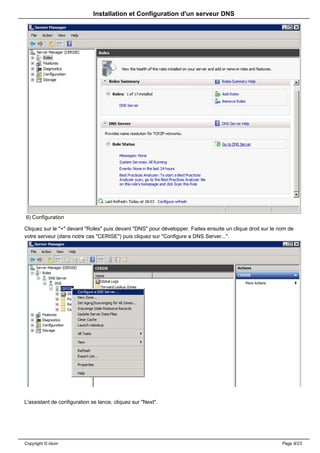 Installation et Configuration d'un serveur DNS




II) Configuration

Cliquez sur le "+" devant "Roles" puis devant "DNS" pour développer. Faites ensuite un clique droit sur le nom de
votre serveur (dans notre cas "CERISE") puis cliquez sur "Configure a DNS Server...".




L'assistant de configuration se lance, cliquez sur "Next".




Copyright © Idum                                                                                            Page 8/23
 