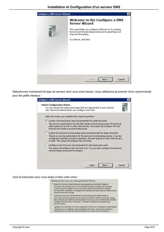 Installation et Configuration d'un serveur DNS




Sélectionnez maintenant le type de serveur dont vous avez besoin, nous utiliserons le premier choix recommandé
pour les petits réseaux :




Voici la traduction pour vous aidez à faire votre choix :




Copyright © Idum                                                                                        Page 9/23
 