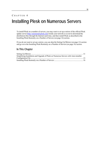 10


CHAPTER 4

Installing Plesk on Numerous Servers
  To install Plesk on a number of servers, you may want to set up a mirror of the official Plesk
  update server (http://autoinstall.plesk.com) inside your network so as not to download the
  distribution files through the Internet each time, and then install Plesk as described in the
  Installing Plesk Remotely on a Number of Servers (on page 16) section.

  If you do not want to set up a mirror, you can skip the Setting Up Mirrors (on page 11) section
  and go on to the Installing Plesk Remotely on a Number of Servers (on page 16) section.

  In This Chapter
  Setting Up Mirrors ................................................................................................................ 11
  Simplifying Installation and Upgrade of Plesk on Numerous Servers with Auto-installer
  Configuration File ................................................................................................................. 13
  Installing Plesk Remotely on a Number of Servers .............................................................. 16
 