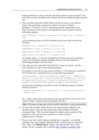 Installing Plesk on Numerous Servers       12


   Release identifiers are shown on the left, and release names are given in brackets. You
   will need to use these identifiers when working with the auto-installer through command
   line.
2. Once you have decided which Plesk version to mirror, you need to
   choose the operating systems for which you want to obtain
   packages. To retrieve a list of operating systems supported by the
   Plesk version of your choice, you should run auto-installer with the
   following options:
   autoinstaller --select-release-id <release ID> --show-os-
   list
   A list of operating systems will show operating system names, their versions and
   identifiers:
   FreeBSD 5.2.1: plesk_7.1.7_fr5.2.1.inf
   FedoraCore Linux 1: plesk_7.1.7_fc1.inf
   FedoraCore Linux 2: plesk_7.1.7_fc2.inf
   SuSE Linux 9.0: plesk_7.1.7_suse9.0.inf
   For instance, plesk_7.1.7_fc2.inf is the identifier of Fedora Core Linux 2 operating
   system. You will need to use these identifiers when you run auto-installer for
   downloading packages to the local mirror.
3. Now that you have decided which Plesk versions to mirror, run the
   auto-installer in order to download packages.
   For instance, if you wish to set up a mirror for Plesk 7.1.7 for Fedora Core 2 and Plesk
   8.0 for Fedora Core 1 and Fedora Core 2, run the following command:
   autoinstaller --select-release-id PLESK_7_1_7 --mirror-os
   plesk_7.1.7_fc2.inf --select-release-id PLESK_8_0 --mirror-
   os plesk_8.0.0_fc1.inf --mirror-os plesk_8.0.0_fc2.inf --
   target /var/www/vhosts/updates.example.com/httpdocs/
   Note that when specifying several Plesk versions, the following sequence of options
   should be preserved:
   --select-release-id 1 --mirror-os 1 --select-release-id 2 -
   - mirror-os 2


   The ‘--target’ option points to the directory where package files are stored. This is the
   directory within a virtual host that you selected at the step 2.
   Note: All releases and operating systems should be specified in a single command line.
4. To have the contents of the mirror site automatically updated, you
   should create a cron job and specify the auto-installer execution
   command there. The cron task should be added to the crontab of the
   respective FTP user (see the respective section of Plesk
   Administrator’s Guide).
5. Now, to use this mirror during installation or upgrade, you should
   configure the Auto Updater through Plesk control panel or command
   line: select the 'Network Server' option, and specify the URL of the
   mirror. In our example, this would be http://updates.example.com/.
 