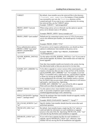 Installing Plesk on Numerous Servers          14


TARGET                          By default, Auto-installer saves the retrieved files in the directory
                                /<current user name>/psa. For instance, if Auto-installer
                                was executed by user root, the /root/psa directory will be
                                created and used. If you want to use a custom directory for storing
                                the retrieved files, use the TARGET option.
                                Example: TARGET= "/opt/storage/plesk"
PROXY_HOST="network             When using a proxy server or firewall, use this option to specify
address"                        proxy server domain name or IP address.

                                Example: PROXY_HOST="proxy.example.com"
PROXY_PORT="port number"        Default port for connecting to proxy server is 3128. If your proxy
                                server uses different port number, you should specify it using this
                                option.

                                Example: PROXY_PORT="5741"
Proxy authentication options:   If your proxy server requires authentication, you should use these
PROXY_USER="user name"          options to authenticate Auto-installer at the proxy server.
PROXY_PASSWORD=
                                Example: PROXY_USER="doe" PROXY_PASSWORD=
"password"
                                "f1sZ9AnQ4EnO52"
ALLOW_KERNEL_INSTALL            Use the option ALLOW_KERNEL_INSTALL="yes" if you want to
="yes", "no"                    allow kernel upgrade. By default, Auto-installer does not make any
                                kernel upgrades.

                                Note that Auto-installer installs new kernels to the system, leaving
                                the older kernel aside so that you can revert to it at any time.
IGNORE_KEY_ERRORS="ye           To be able to upgrade to a newer version of the control panel that
s", "no"                        requires a license key that you may or may not have at the moment,
                                specify IGNORE_KEY_ERRORS="yes". For example, if you had
                                Plesk 7.5.4 installed with a valid license key, and decided to upgrade
                                to Plesk 8.0, having the IGNORE_KEY_ERRORS="yes" directive
                                in the configuration file will make Auto-installer retrieve a license
                                key for Plesk 8 that you previously ordered, otherwise it will retrieve
                                and install a trial license key. Specifying
                                IGNORE_KEY_ERRORS="no", you will not be able to upgrade
                                Plesk until you obtain the appropriate license key.
NOTIFY_EMAIL="e-mail            Use this option to have Auto-installer send you status reports by e-
address"                        mail. A successful completion report includes a list of
                                installed/upgraded packages with a detailed log.
HOLD_PACKAGES="package          Specify the packages that Auto-installer should not upgrade, modify
name1", "package name2"         or delete from the system.
                                Example: HOLD_PACKAGES="apache2.*", "mysql*.*"
NO_CLEAR_SCREEN="yes",          Specify whether Auto-installer should clear the screen after each
"no"                            performed operation.
TRUNCATE_LOG="yes",             By default, Auto-installer keeps a single log file ("no" option is
"no"                            used) and adds the information on each installation or upgrade
                                process to the end of this file. Specifying TRUNCATE_LOG= "yes"
                                will clear the log file before each installation or upgrade.
SEPARATE_LOGS="yes",            If you wish to have separate log files for each installation or
"no"                            upgrade, specify SEPARATE_LOGS="yes", otherwise, Auto-
                                installer will use one log file for all installations and upgrades.
 