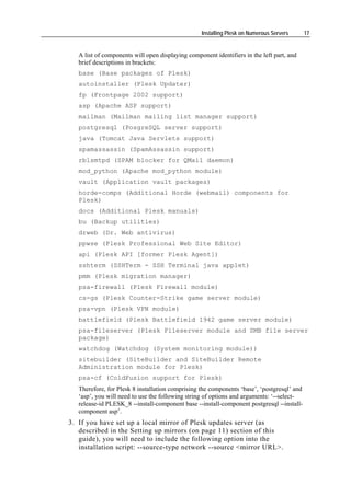 Installing Plesk on Numerous Servers      17


   A list of components will open displaying component identifiers in the left part, and
   brief descriptions in brackets:
   base (Base packages of Plesk)
   autoinstaller (Plesk Updater)
   fp (Frontpage 2002 support)
   asp (Apache ASP support)
   mailman (Mailman mailing list manager support)
   postgresql (PosgreSQL server support)
   java (Tomcat Java Servlets support)
   spamassassin (SpamAssassin support)
   rblsmtpd (SPAM blocker for QMail daemon)
   mod_python (Apache mod_python module)
   vault (Application vault packages)
   horde-comps (Additional Horde (webmail) components for
   Plesk)
   docs (Additional Plesk manuals)
   bu (Backup utilities)
   drweb (Dr. Web antivirus)
   ppwse (Plesk Professional Web Site Editor)
   api (Plesk API [former Plesk Agent])
   sshterm (SSHTerm - SSH Terminal java applet)
   pmm (Plesk migration manager)
   psa-firewall (Plesk Firewall module)
   cs-gs (Plesk Counter-Strike game server module)
   psa-vpn (Plesk VPN module)
   battlefield (Plesk Battlefield 1942 game server module)
   psa-fileserver (Plesk Fileserver module and SMB file server
   package)
   watchdog (Watchdog (System monitoring module))
   sitebuilder (SiteBuilder and SiteBuilder Remote
   Administration module for Plesk)
   psa-cf (ColdFusion support for Plesk)
   Therefore, for Plesk 8 installation comprising the components ‘base’, ‘postgresql’ and
   ‘asp’, you will need to use the following string of options and arguments: ‘--select-
   release-id PLESK_8 --install-component base --install-component postgresql --install-
   component asp’.
3. If you have set up a local mirror of Plesk updates server (as
   described in the Setting up mirrors (on page 11) section of this
   guide), you will need to include the following option into the
   installation script: --source-type network --source <mirror URL>.
 