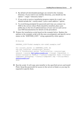 Installing Plesk on Numerous Servers   18


   4. By default all downloaded packages are stored in the /root/psa
      directory. If you wish to use another directory, you should use the
      option '-- target /<directory name>'.
   5. If you wish to receive installation progress reports by e-mail, you
      should include the '--notify-email <your e-mail address>' option.
   6. To avoid being prompted for password each time you connect via
      SSH to the servers where Plesk should be installed, place your
      public key to the list of authorized keys of user root on each server
      (see SSH documentation for details on the procedure).
5 Prepare the installation script based on the example below. Replace the
  options in the example script with the ones you prepared, and specify server
  names in the ‘SERVERS_LIST=’ string separated by white spaces:

   #!/bin/sh

   SERVERS_LIST="node1.example.com node2.example.com"

   for current_server in $SERVERS_LIST; do
   scp psa_installer root@current_server:
   ssh -f root@current_server "autoinstaller --source-type
   network --source http://updates.example.com/ --target /tmp/plesk --
   select-release-id PLESK_8 --install-component base --install-
   component postgresql --install-component asp --notify-email
   admin@example.com"
   done


6 Run the script. It will copy auto-installer to the specified servers and install
  Plesk. Keep the passwords for access to the servers at hand, as you may be
  required to specify them.
 