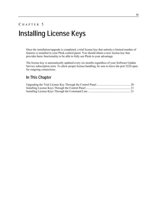 19


CHAPTER 5

Installing License Keys
  Once the installation/upgrade is completed, a trial license key that unlocks a limited number of
  features is installed to your Plesk control panel. You should obtain a new license key that
  provides basic functionality to be able to fully use Plesk to your advantage.

  The license key is automatically updated every six months regardless of your Software Update
  Service subscription term. To allow proper license handling, be sure to leave the port 5224 open
  for outgoing connections.

  In This Chapter
  Upgrading the Trial License Key Through the Control Panel .............................................. 20
  Installing License Keys Through the Control Panel ............................................................. 21
  Installing License Keys Through the Command Line .......................................................... 21
 