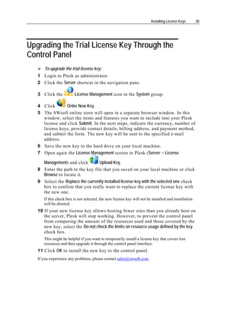 Installing License Keys      20




Upgrading the Trial License Key Through the
Control Panel
      To upgrade the trial license key:
   1 Login to Plesk as administrator.
   2 Click the Server shortcut in the navigation pane.

   3 Click the           License Management icon in the System group.

   4 Click      Order New Key.
   5 The SWsoft online store will open in a separate browser window. In this
     window, select the items and features you want to include into your Plesk
     license and click Submit. In the next steps, indicate the currency, number of
     license keys, provide contact details, billing address, and payment method,
     and submit the form. The new key will be sent to the specified e-mail
     address.
   6 Save the new key to the hard drive on your local machine.
   7 Open again the License Management screen in Plesk (Server > License

     Management) and click        Upload Key.
   8 Enter the path to the key file that you saved on your local machine or click
     Browse to locate it.
   9 Select the Replace the currently installed license key with the selected one check
     box to confirm that you really want to replace the current license key with
     the new one.
      If this check box is not selected, the new license key will not be installed and installation
      will be aborted.
   10 If your new license key allows hosting fewer sites than you already host on
      the server, Plesk will stop working. However, to prevent the control panel
      from comparing the amount of the resources used and those covered by the
      new key, select the Do not check the limits on resource usage defined by the key
      check box.
      This might be helpful if you want to temporarily install a license key that covers less
      resources and then upgrade it through the control panel interface.
   11 Click OK to install the new key to the control panel.
   If you experience any problems, please contact sales@swsoft.com.
 