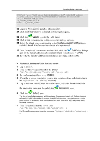 Installing Adobe ColdFusion       23


SUSEFLAG=`grep 'SuSE Linux 8.1|UnitedLinux 1.0' /etc/SuSE-release
/etc/UnitedLinux-release /etc/UnitedLinux-release 2> /dev/null`
if [ ! "$SUSEFLAG" ]; then
LD_ASSUME_KERNEL=2.2.9
export LD_ASSUME_KERNEL
fi

20 Login to Plesk control panel as administrator.
21 Click the Server shortcut in the left side navigation pane.

22 Click the        Updater icon in the right frame.
23 Click a link corresponding to the appropriate release version.
24 Select the check box corresponding to the ColdFusion support for Plesk item,
   and click Install. Confirm the installation when prompted.

25 Once the selected components are installed, click the     ColdFusion Settings
   icon on the Server Administration screen (Plesk control panel > Server).
26 Specify the path to ColdFusion installation directory and click OK.


   To uninstall Adobe ColdFusion from your server:
1 Log in as root.
2 Issue the following command at the prompt
  /opt/coldfusionmx7/uninstall/uninstall
3 To confirm deinstalling, press ENTER.
4 When the program completes, remove any remaining files and directories in
  the /opt/coldfusionmx7/ directory.
5 Log in to Plesk control panel as administrator, click the Server shortcut in

   the navigation pane, and then click the               Components icon.

6 Click the          Refresh icon.
   The list of installed components will be updated. Your control panel will find out that you
   deinstalled ColdFusion and will remove the ColdFusion related controls from the control
   panel screens or will make them unselectable and mark them with the (component is not
   installed) comment.
7 Issue the command at the server shell
  /usr/local/psa/admin/bin/websrvmng -a
   For Debian Linux systems, issue the command /opt/psa/admin/bin/websrvmng -
   a
 