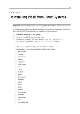 25


CHAPTER 7

Deinstalling Plesk from Linux Systems

  Important: following this procedure you will completely deinstall Plesk and erase all user data.

  It is recommended that you have a Plesk distribution package at hand, because you will need to
  know the titles of RPM packages that your installation of Plesk comprises.

      To deinstall Plesk from a Linux system:
  1 Log in to your Plesk server as user root.
  2 To deinstall packages, run the command rpm -e <titles of
    packages separated by white spaces>. Example:


     #rpm -e psa psa-proftpd psa-proftpd-xinetd
     The following is a list of packages included in Plesk 8 distribution:
         AdvancedPoll
         AutoIndex
         b2evolution
         bbclone
         Coppermine
         courier-imap
         cs-gs
         CSLH
         DocFAQ
         drweb
         drweb-qmail
         frontpage
         gallery
         gtchat
         libidn
         Mambo
         mod_webapp
         openbiblio
         osCommerce
         Owl
         perl-Apache-ASP
 