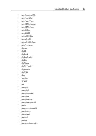 Deinstalling Plesk from Linux Systems   26


perl-Compress-Zlib
perl-Font-AFM
perl-FreezeThaw
perl-HTML-Format
perl-HTML-Tree
perl-IO-Ftp
perl-IO-Zlib
perl-MIME-Lite
perl-MLDBM
perl-MLDBM-Sync
perl-Text-Iconv
phpAds
phpBB
phpBook
phpBugTracker
phpDig
phpMoney
phpMyFamily
phpsurveyor
phpWiki
pLog
PostNuke
PPWSE
psa
psa-agent
psa-api-cli
psa-api-common
psa-api-rpc
psa-api-rpc-doc
psa-api-rpc-protocol
psa-bu
psa-courier-imap-add
psa-fileserver
psa-firewall
psa-hotfix
psa-key
psa-locale-base-en-US
 